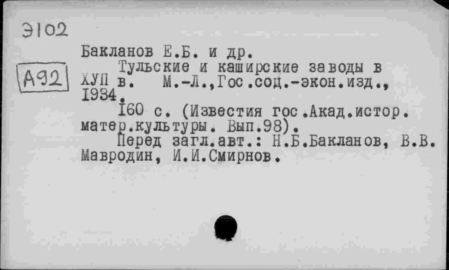 ﻿ЭЮ2
\№1
Бакланов Е.Б. и др.
Тульские и каширские заводы в ХУЛ в. М.-Л.,Гос .сод.-экон.изд., 1934.
160 с. (Известия гос.Акад.истор. матер.куль туры. Вып.98).
Перед загл.авт.: Н.Б.Бакланов, В.В. Мавродин, И.И.Смирнов.